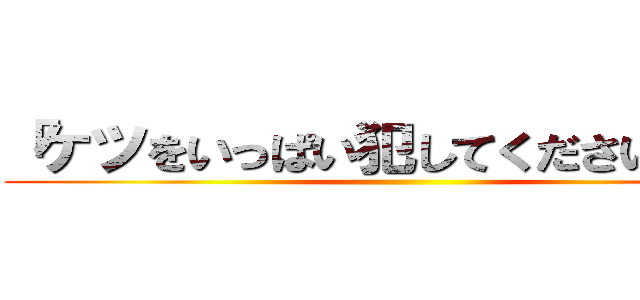 「ケツをいっぱい犯してください」は？ ()