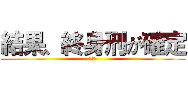 結果、終身刑が確定 (オワタ)