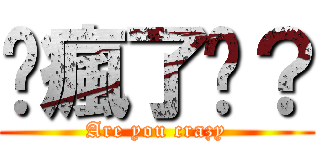 你瘋了嗎？ (Are you crazy)