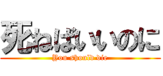 死ねばいいのに (You should die)