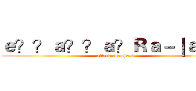 ｅ？？ａ？？ａ？Ｒａ－｜ａ？！ (attack on school)