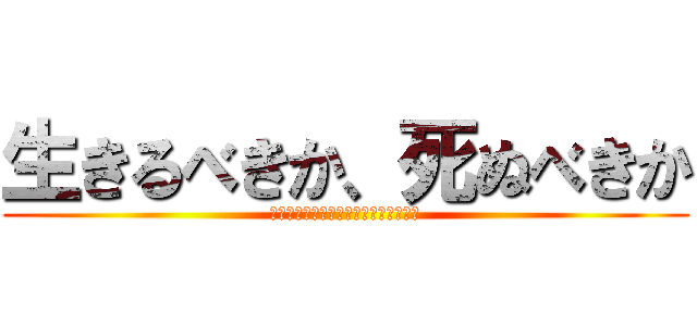 生きるべきか、死ぬべきか (Ｔｏ　ｂｅ　ｏｒ　ｎｏｔ　ｔｏ　ｂｅ)