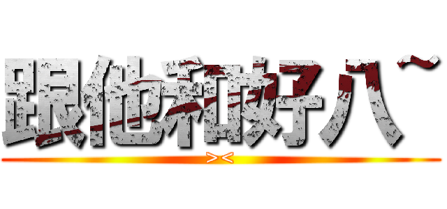 跟他和好八~ (><)