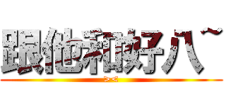 跟他和好八~ (><)