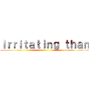 Ｉｒｒｉｔａｔｉｎｇ ｔｈａｎ ()