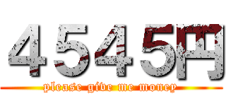 ４５４５円 (please give me money)