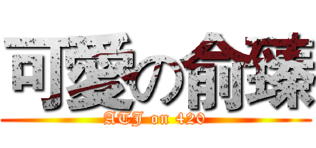 可愛の俞臻 (ATJ on 420)