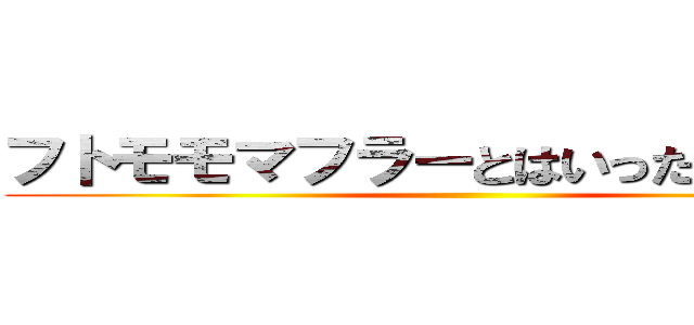 フトモモマフラーとはいったい．．． ()