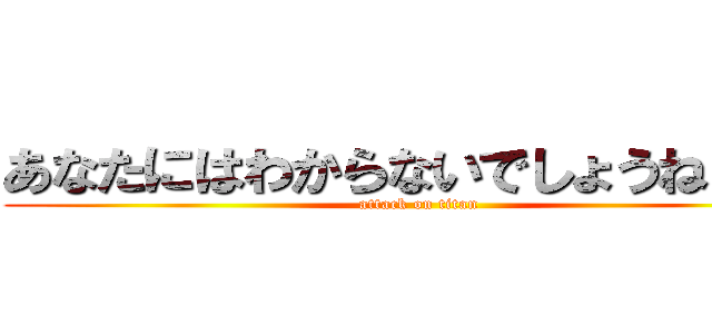 あなたにはわからないでしょうねぇぇぇ (attack on titan)