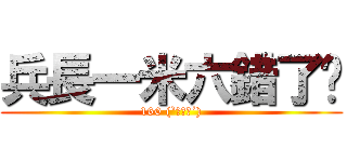 兵長一米六錯了嗎 (160 (`･ω･´))