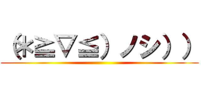 （＊≧▽≦）ノシ）） ()