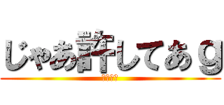 じゃあ許してあｇ (無理です)