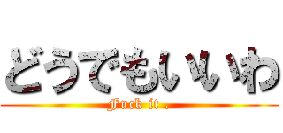 どうでもいいわ (Fuck it .)