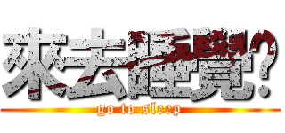 來去睡覺摟 (go to sleep)