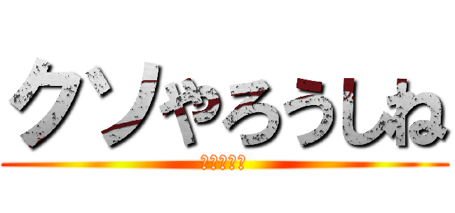 クソやろうしね (本当に死ね)