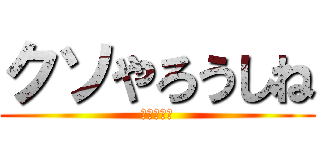 クソやろうしね (本当に死ね)