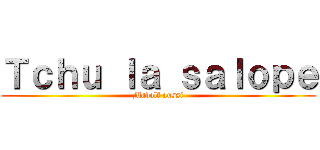 Ｔｃｈｕ ｌａ ｓａｌｏｐｅ (Madolf aussi)