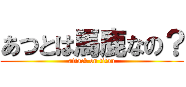 あつとは馬鹿なの？ (attack on titan)