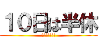 １０日は半休 (よしきのお休み)