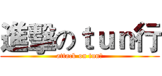 進擊のｔｕｎ行 (attack on tun行)