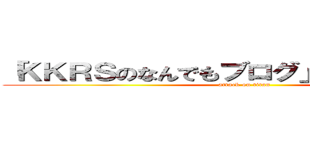 「ＫＫＲＳのなんでもブログ」裏話ブログ名 (attack on titan)