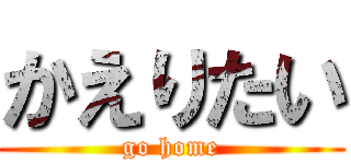かえりたい (go home)