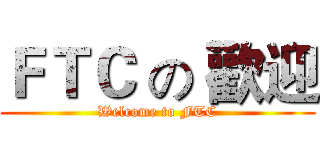 ＦＴＣ の 歡迎 (Welcome to FTC)