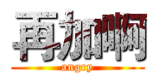 再加啊 (angry)