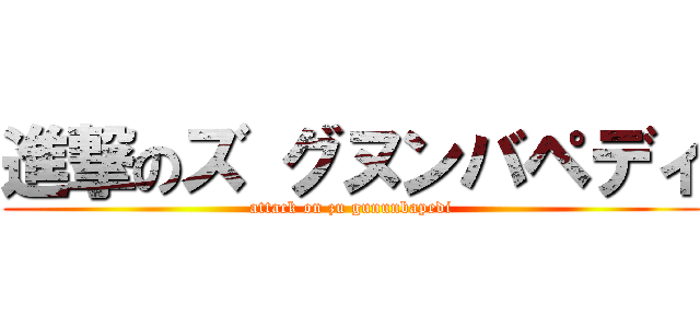 進撃のズ グヌンバペディ (attack on zu gununbapedi)