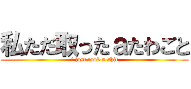 私ただ取ったａたわごと (i just took a shit)