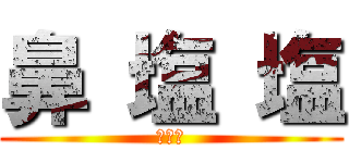 鼻 塩 塩 (バァカ)