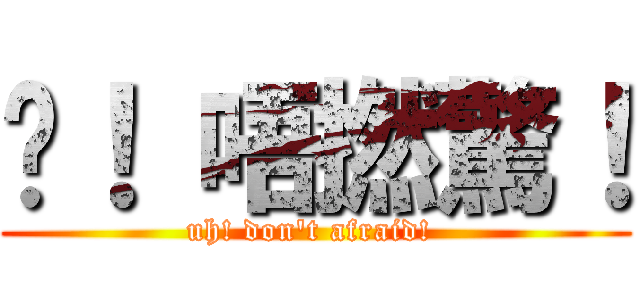 唉！ 唔撚驚！ (uh! don\'t afraid! )