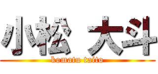 小松 大斗 (komatu taito)