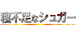 寝不足なシュガー ()