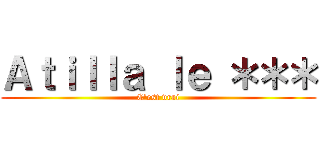 Ａｔｉｌｌａ ｌｅ ＊＊＊ (C'est vrai)