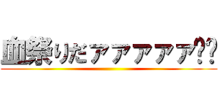 血祭りだァァァァァ‼︎ ()