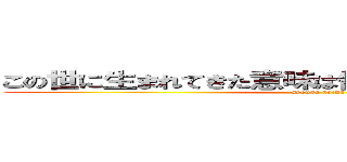 この世に生まれてきた意味は何なんだよ＝生きたいから (syouga naina)