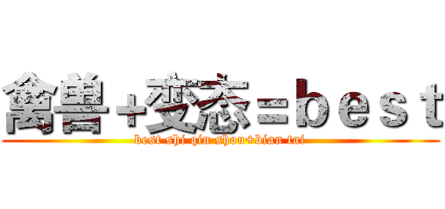禽兽＋变态＝ｂｅｓｔ (best shi qin shou+bian tai)