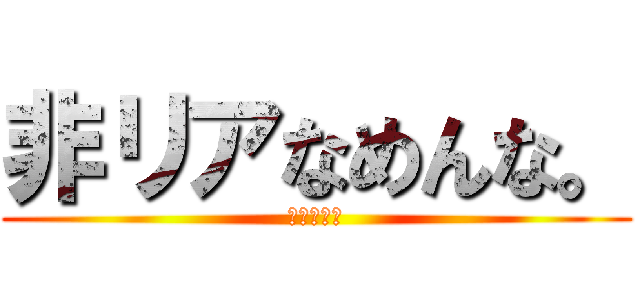 非リアなめんな。 (ぎゃぁぁぁ)