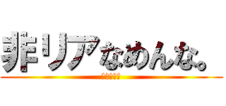 非リアなめんな。 (ぎゃぁぁぁ)