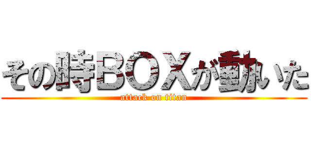 その時ＢＯＸが動いた (attack on titan)