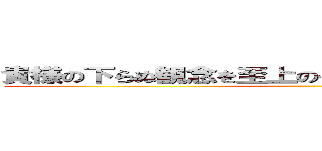 貴様の下らぬ観念を至上のものとして他人に強要するな ()