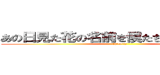 あの日見た花の名前を僕たちはまだ知らない (＼(^o^)／)