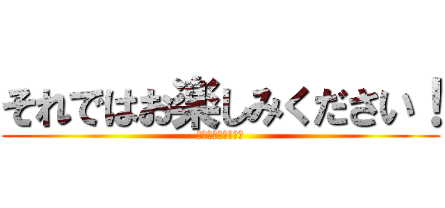 それではお楽しみください！ (楽しんでいってね！)