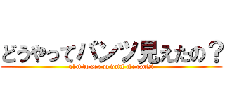 どうやってパンツ見えたの？ (what do you do watch the pants?)