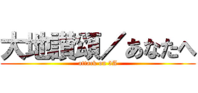 大地讃頌／あなたへ (attack on 3A)