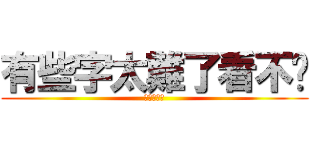 有些字太難了看不懂 (?????)