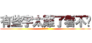 有些字太難了看不懂 (?????)